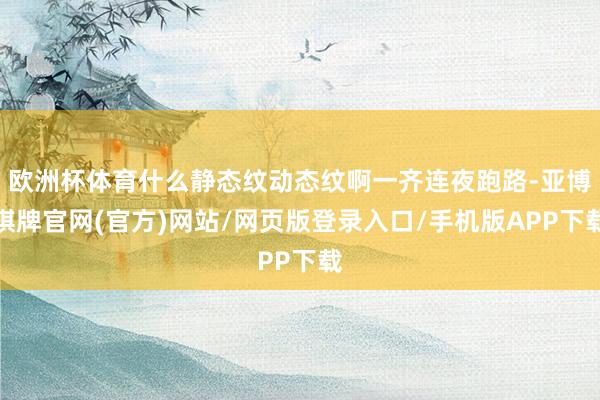 欧洲杯体育什么静态纹动态纹啊一齐连夜跑路-亚博棋牌官网(官方)网站/网页版登录入口/手机版APP下载