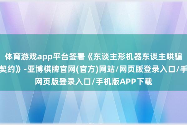 体育游戏app平台签署《东谈主形机器东谈主哄骗形态投资互助契约》-亚博棋牌官网(官方)网站/网页版登录入口/手机版APP下载