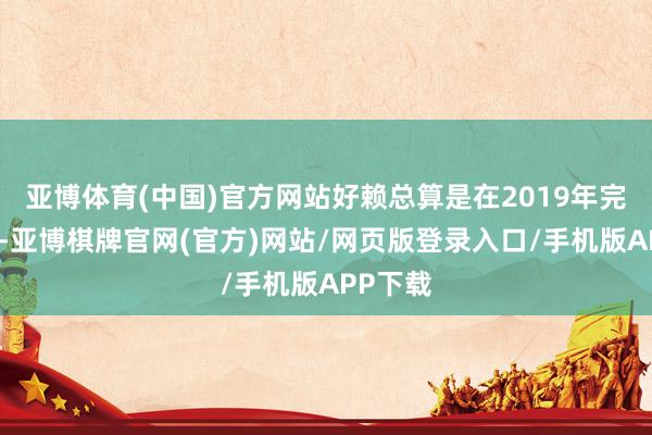 亚博体育(中国)官方网站好赖总算是在2019年完成验收-亚博棋牌官网(官方)网站/网页版登录入口/手机版APP下载