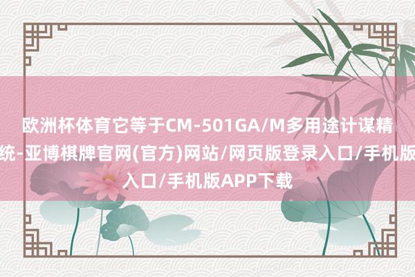 欧洲杯体育它等于CM-501GA/M多用途计谋精准打击系统-亚博棋牌官网(官方)网站/网页版登录入口/手机版APP下载