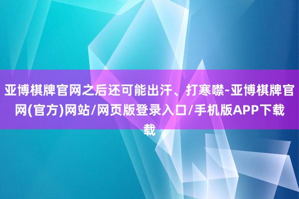 亚博棋牌官网之后还可能出汗、打寒噤-亚博棋牌官网(官方)网站/网页版登录入口/手机版APP下载