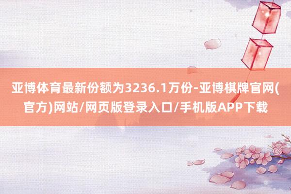 亚博体育最新份额为3236.1万份-亚博棋牌官网(官方)网站/网页版登录入口/手机版APP下载