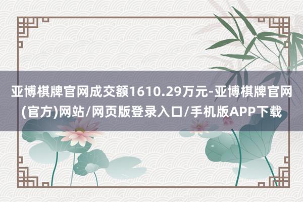亚博棋牌官网成交额1610.29万元-亚博棋牌官网(官方)网站/网页版登录入口/手机版APP下载