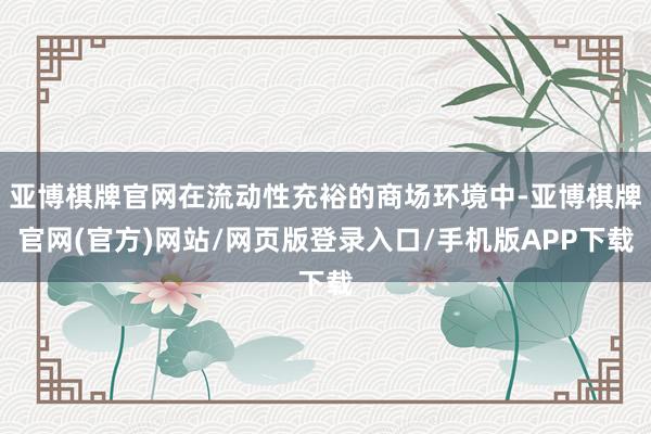 亚博棋牌官网在流动性充裕的商场环境中-亚博棋牌官网(官方)网站/网页版登录入口/手机版APP下载
