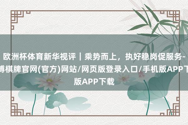 欧洲杯体育新华视评｜乘势而上，执好稳岗促服务-亚博棋牌官网(官方)网站/网页版登录入口/手机版APP下载