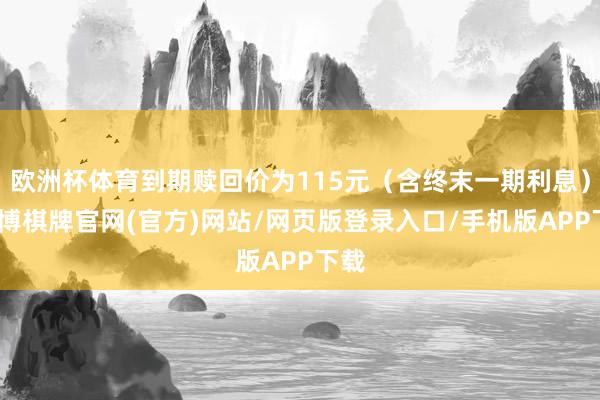 欧洲杯体育到期赎回价为115元（含终末一期利息）-亚博棋牌官网(官方)网站/网页版登录入口/手机版APP下载