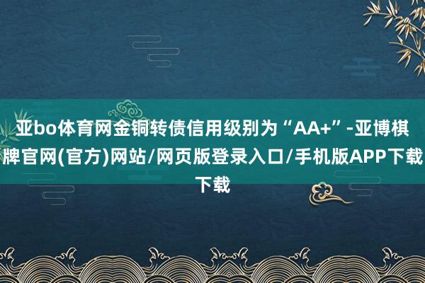 亚bo体育网金铜转债信用级别为“AA+”-亚博棋牌官网(官方)网站/网页版登录入口/手机版APP下载