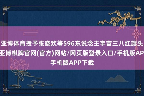 亚博体育授予张晓欢等596东说念主宇宙三八红旗头称呼-亚博棋牌官网(官方)网站/网页版登录入口/手机版APP下载