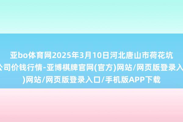 亚bo体育网2025年3月10日河北唐山市荷花坑市集筹画处理有限公司价钱行情-亚博棋牌官网(官方)网站/网页版登录入口/手机版APP下载