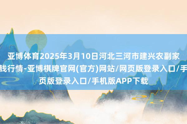 亚博体育2025年3月10日河北三河市建兴农副家具批发阛阓价钱行情-亚博棋牌官网(官方)网站/网页版登录入口/手机版APP下载