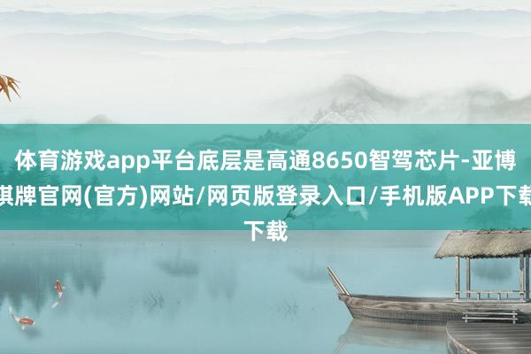 体育游戏app平台底层是高通8650智驾芯片-亚博棋牌官网(官方)网站/网页版登录入口/手机版APP下载