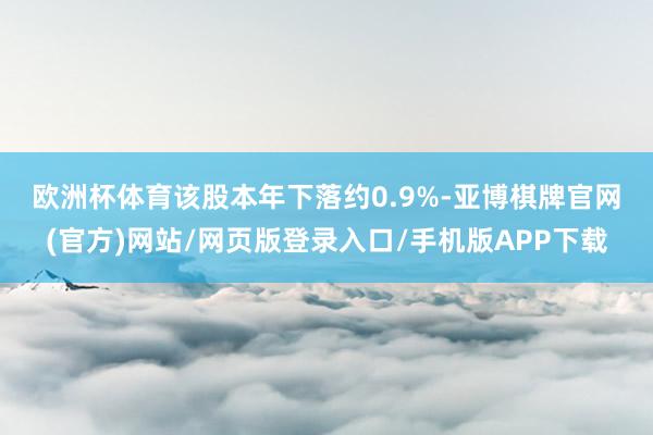 欧洲杯体育　　该股本年下落约0.9%-亚博棋牌官网(官方)网站/网页版登录入口/手机版APP下载