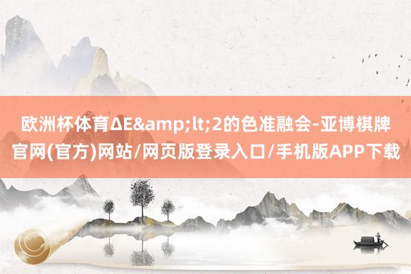 欧洲杯体育ΔE&lt;2的色准融会-亚博棋牌官网(官方)网站/网页版登录入口/手机版APP下载