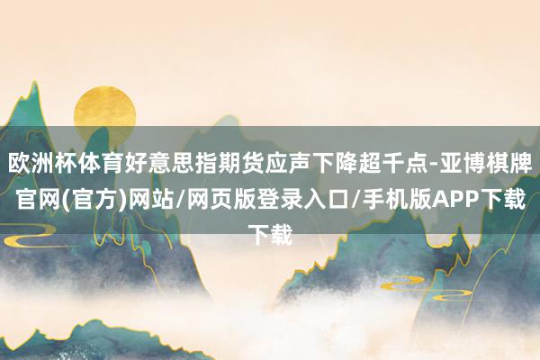 欧洲杯体育好意思指期货应声下降超千点-亚博棋牌官网(官方)网站/网页版登录入口/手机版APP下载