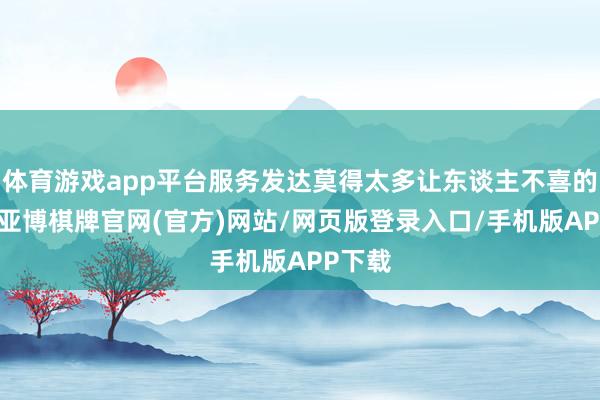 体育游戏app平台服务发达莫得太多让东谈主不喜的地点-亚博棋牌官网(官方)网站/网页版登录入口/手机版APP下载