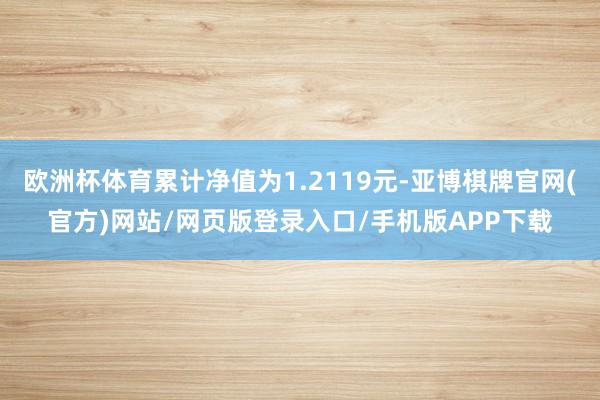 欧洲杯体育累计净值为1.2119元-亚博棋牌官网(官方)网站/网页版登录入口/手机版APP下载
