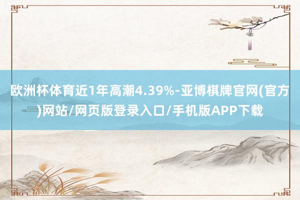 欧洲杯体育近1年高潮4.39%-亚博棋牌官网(官方)网站/网页版登录入口/手机版APP下载