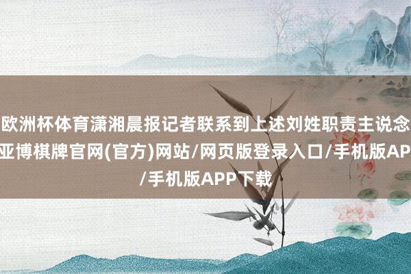 欧洲杯体育潇湘晨报记者联系到上述刘姓职责主说念主员-亚博棋牌官网(官方)网站/网页版登录入口/手机版APP下载