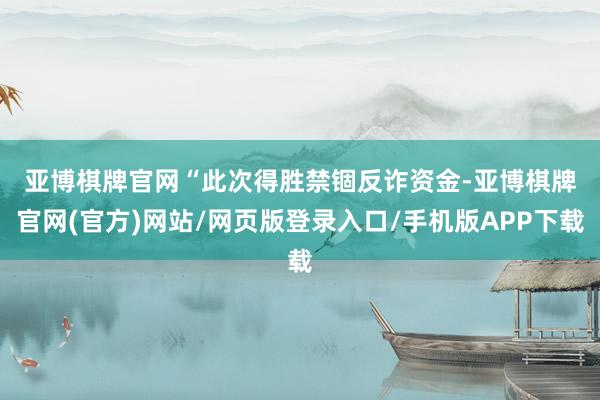 亚博棋牌官网　　“此次得胜禁锢反诈资金-亚博棋牌官网(官方)网站/网页版登录入口/手机版APP下载