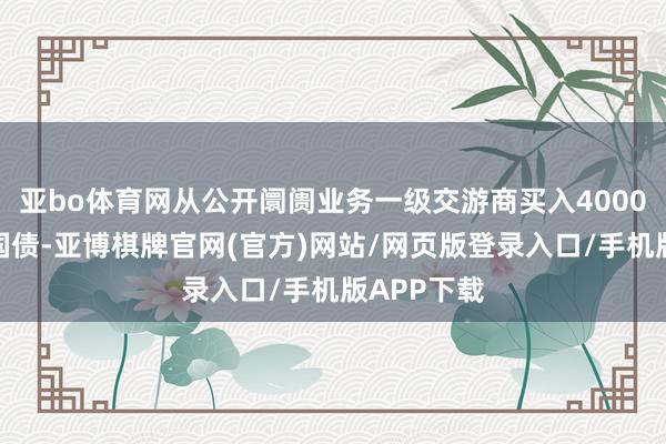亚bo体育网从公开阛阓业务一级交游商买入4000亿元卓越国债-亚博棋牌官网(官方)网站/网页版登录入口/手机版APP下载