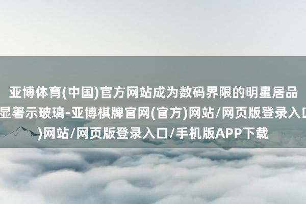 亚博体育(中国)官方网站成为数码界限的明星居品；御光新材料的透显著示玻璃-亚博棋牌官网(官方)网站/网页版登录入口/手机版APP下载