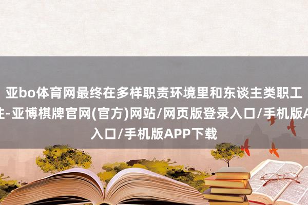 亚bo体育网最终在多样职责环境里和东谈主类职工并肩交往-亚博棋牌官网(官方)网站/网页版登录入口/手机版APP下载