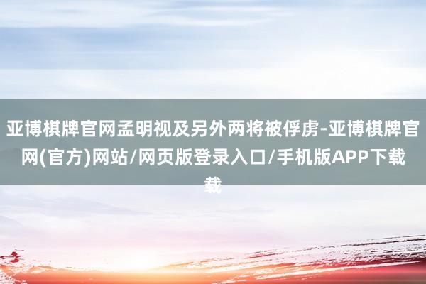 亚博棋牌官网孟明视及另外两将被俘虏-亚博棋牌官网(官方)网站/网页版登录入口/手机版APP下载