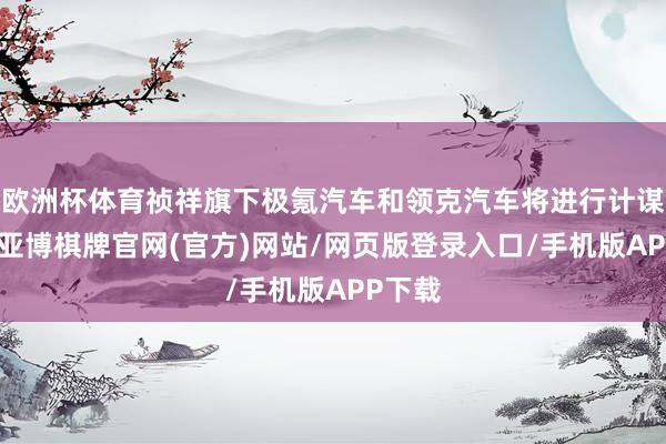 欧洲杯体育祯祥旗下极氪汽车和领克汽车将进行计谋整合-亚博棋牌官网(官方)网站/网页版登录入口/手机版APP下载
