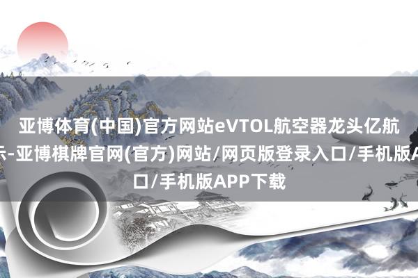 亚博体育(中国)官方网站eVTOL航空器龙头亿航智能告示-亚博棋牌官网(官方)网站/网页版登录入口/手机版APP下载