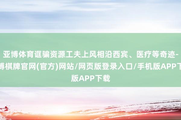 亚博体育诓骗资源工夫上风相沿西宾、医疗等奇迹-亚博棋牌官网(官方)网站/网页版登录入口/手机版APP下载