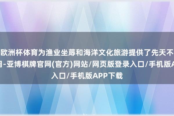 欧洲杯体育为渔业坐蓐和海洋文化旅游提供了先天不足的条目-亚博棋牌官网(官方)网站/网页版登录入口/手机版APP下载