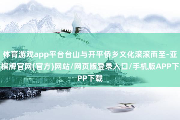 体育游戏app平台台山与开平侨乡文化滚滚而至-亚博棋牌官网(官方)网站/网页版登录入口/手机版APP下载