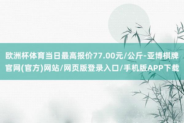 欧洲杯体育当日最高报价77.00元/公斤-亚博棋牌官网(官方)网站/网页版登录入口/手机版APP下载