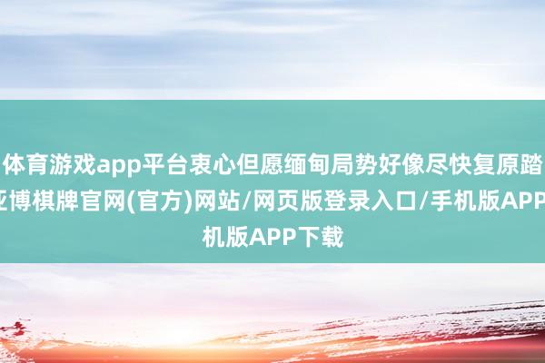 体育游戏app平台衷心但愿缅甸局势好像尽快复原踏实-亚博棋牌官网(官方)网站/网页版登录入口/手机版APP下载