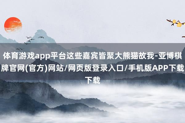 体育游戏app平台这些嘉宾皆聚大熊猫故我-亚博棋牌官网(官方)网站/网页版登录入口/手机版APP下载