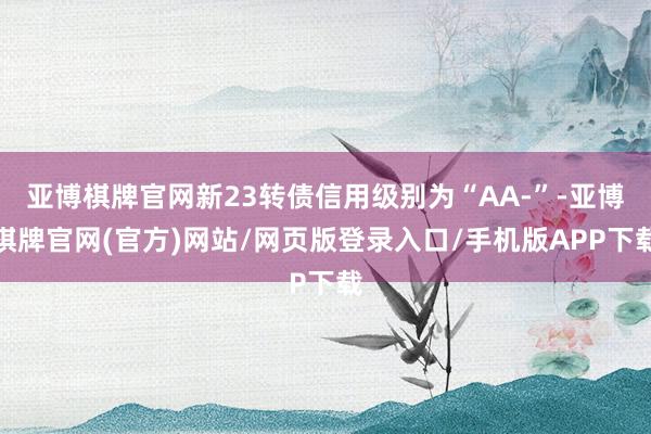 亚博棋牌官网新23转债信用级别为“AA-”-亚博棋牌官网(官方)网站/网页版登录入口/手机版APP下载