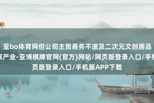 亚bo体育网但公司主贸易务不波及二次元文创居品、游戏与文娱产业-亚博棋牌官网(官方)网站/网页版登录入口/手机版APP下载