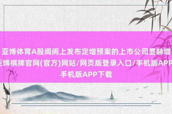 亚博体育A股阛阓上发布定增预案的上市公司显赫增多-亚博棋牌官网(官方)网站/网页版登录入口/手机版APP下载