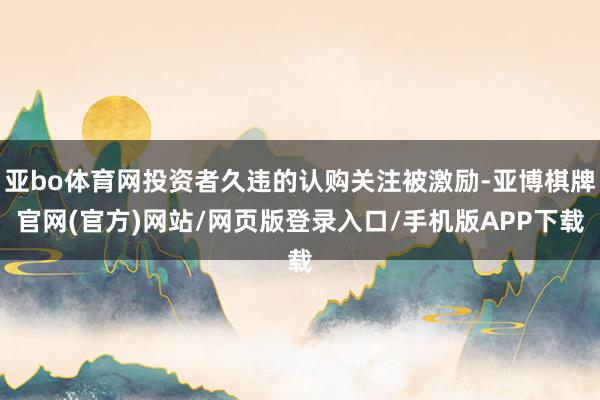 亚bo体育网投资者久违的认购关注被激励-亚博棋牌官网(官方)网站/网页版登录入口/手机版APP下载