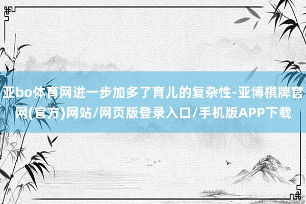 亚bo体育网进一步加多了育儿的复杂性-亚博棋牌官网(官方)网站/网页版登录入口/手机版APP下载