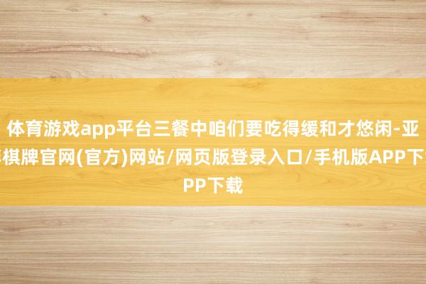 体育游戏app平台三餐中咱们要吃得缓和才悠闲-亚博棋牌官网(官方)网站/网页版登录入口/手机版APP下载