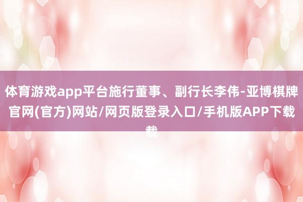 体育游戏app平台施行董事、副行长李伟-亚博棋牌官网(官方)网站/网页版登录入口/手机版APP下载