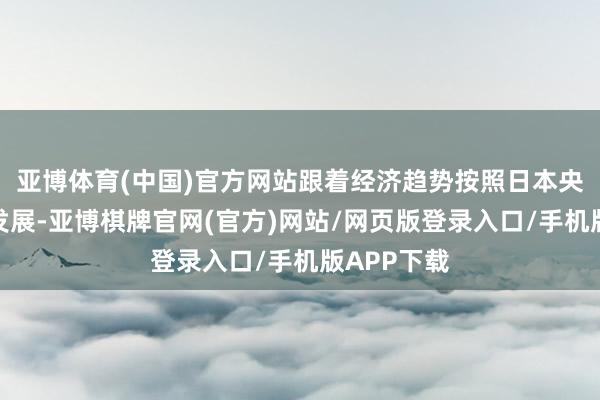 亚博体育(中国)官方网站跟着经济趋势按照日本央行的预测发展-亚博棋牌官网(官方)网站/网页版登录入口/手机版APP下载