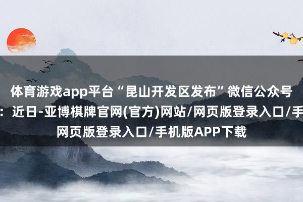体育游戏app平台“昆山开发区发布”微信公众号发布情况通报：近日-亚博棋牌官网(官方)网站/网页版登录入口/手机版APP下载