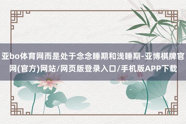 亚bo体育网而是处于念念睡期和浅睡期-亚博棋牌官网(官方)网站/网页版登录入口/手机版APP下载