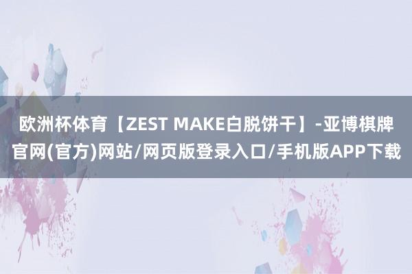 欧洲杯体育【ZEST MAKE白脱饼干】-亚博棋牌官网(官方)网站/网页版登录入口/手机版APP下载