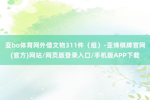 亚bo体育网外借文物311件（组）-亚博棋牌官网(官方)网站/网页版登录入口/手机版APP下载