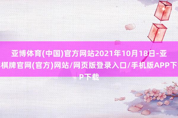 亚博体育(中国)官方网站2021年10月18日-亚博棋牌官网(官方)网站/网页版登录入口/手机版APP下载