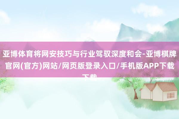 亚博体育将网安技巧与行业驾驭深度和会-亚博棋牌官网(官方)网站/网页版登录入口/手机版APP下载