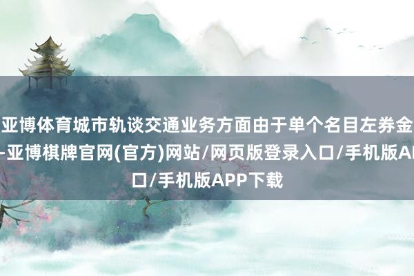 亚博体育城市轨谈交通业务方面由于单个名目左券金额较大-亚博棋牌官网(官方)网站/网页版登录入口/手机版APP下载